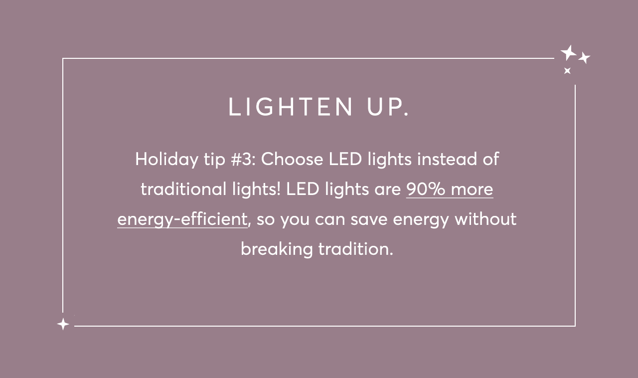 Holiday tip #3: Choose LED lights instead of traditional lights! LED lights are 90% more energy-efficient, so you can save energy without breaking tradition.