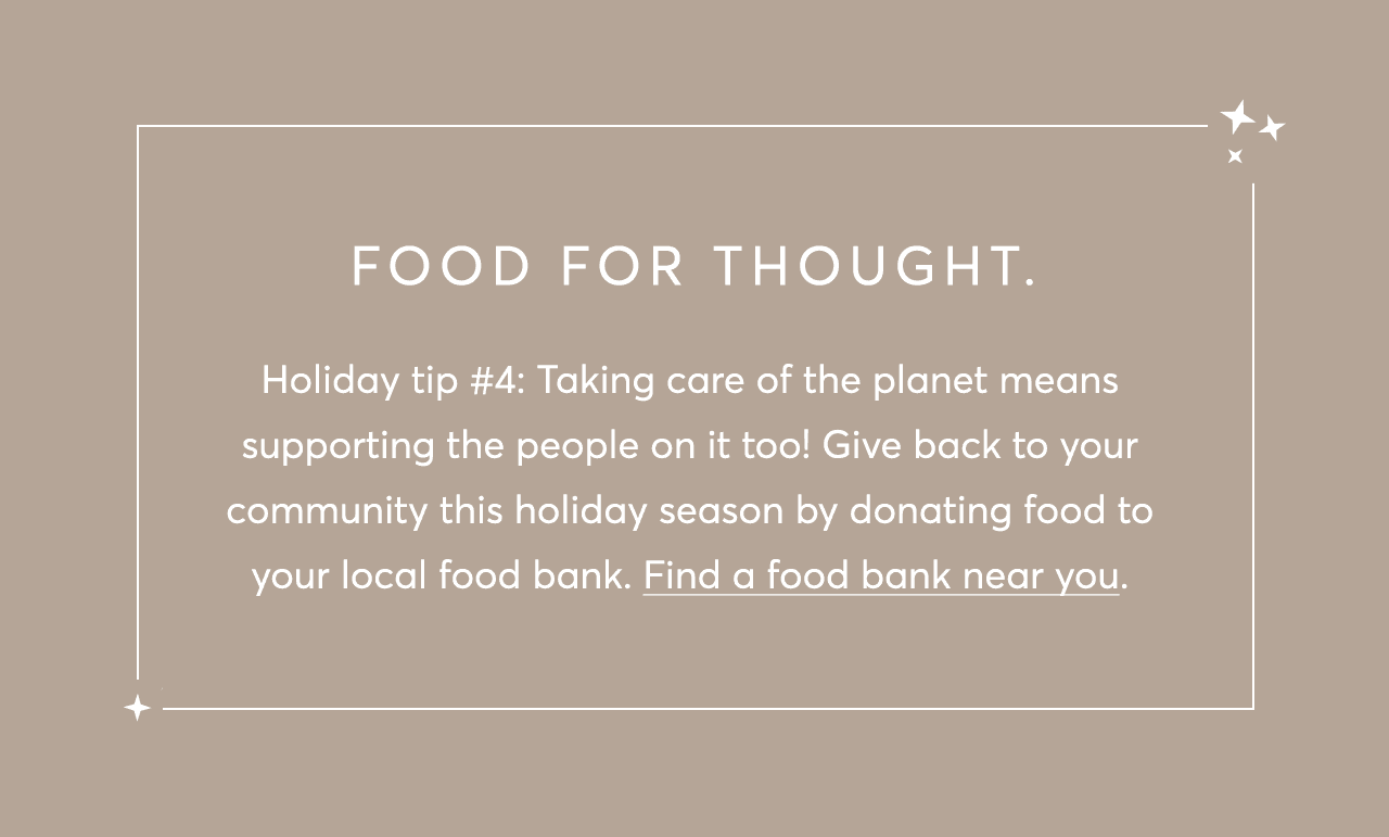 Holiday tip #4: Taking care of the planet means supporting the people on it too! Give back to your community this holiday season by donating food to your local food bank. Find a food bank near you. 