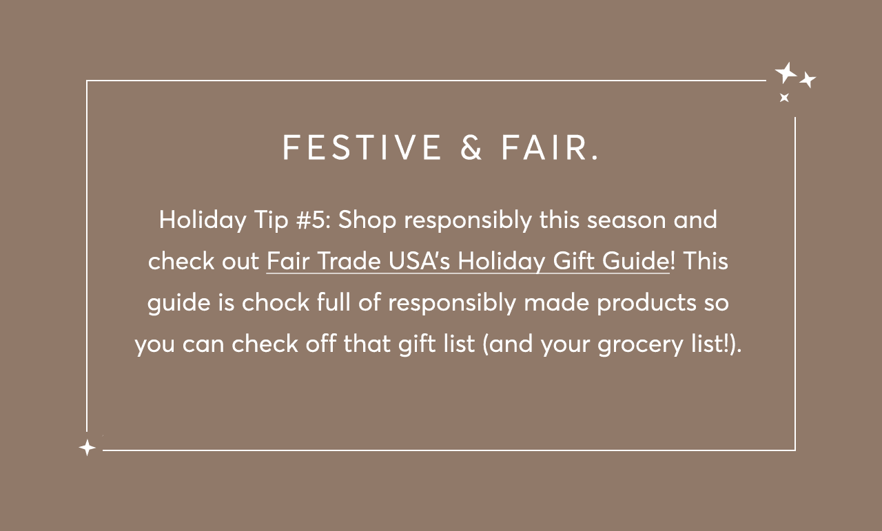 Holiday Tip #5: Shop responsibly this season and check out Fair Trade USA’s Holiday Gift Guide! This guide is chock full of responsibly made products so you can check off that gift list (and your grocery list!).