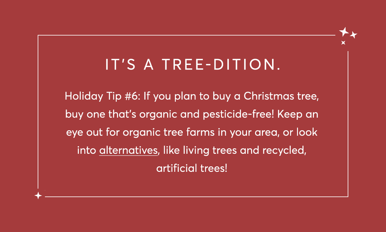 Holiday Tip #6: If you plan to buy a Christmas tree, buy one that’s organic and pesticide-free! Keep an eye out for organic tree farms in your area, or look into alternatives, like living trees and recycled, artificial trees!