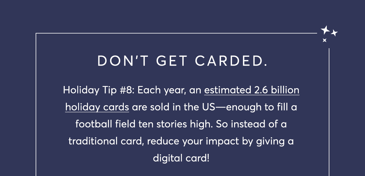 Holiday Tip #8: Each year, an estimated 2.6 billion holiday cards are sold in the US—enough to fill a football field ten stories high. So instead of a traditional card, reduce your impact by giving a digital card!
