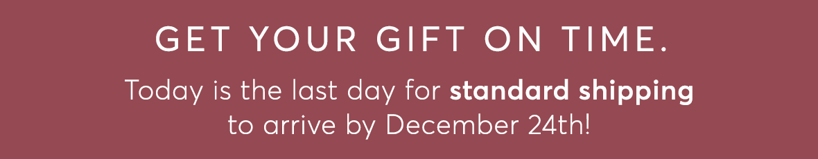 Get your gift on time. Today is the last day for STANDARD SHIPPING to arrive by December 24th!