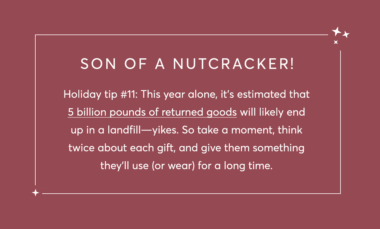 Holiday tip #11: This year alone, it’s estimated that 5 billion pounds of returned goods will likely end up in a landfill—yikes. So take a moment, think twice about each gift, and give them something they’ll use (or wear) for a long time.