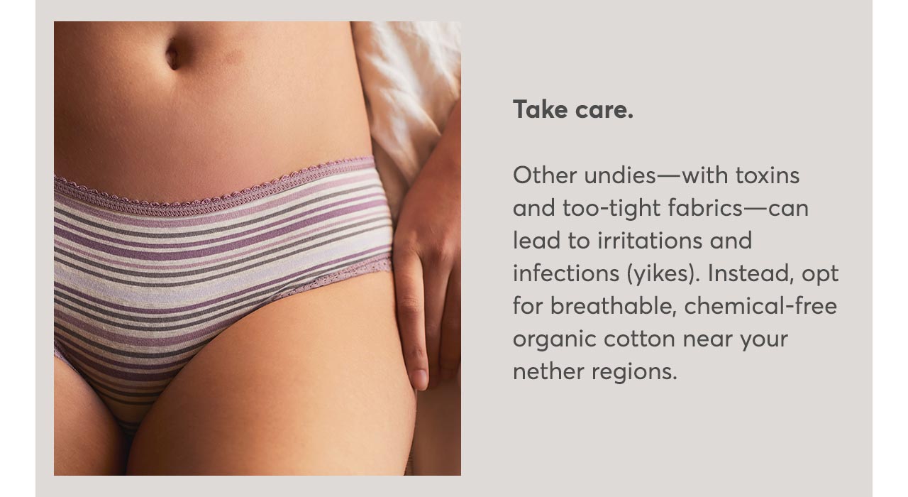 Take care. Other undies—with toxins and too-tight fabrics—can lead to irritations and infections (yikes). Instead, opt for breathable, chemical-free organic cotton near your nether regions.