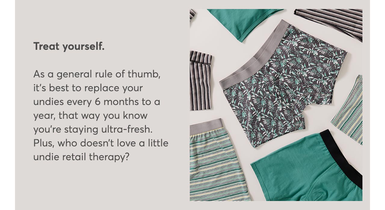 Treat yourself. As a general rule of thumb, it’s best to replace your undies every 6 months to a year, that way you know you’re staying ultra-fresh. Plus, who doesn’t love a little undie retail therapy?