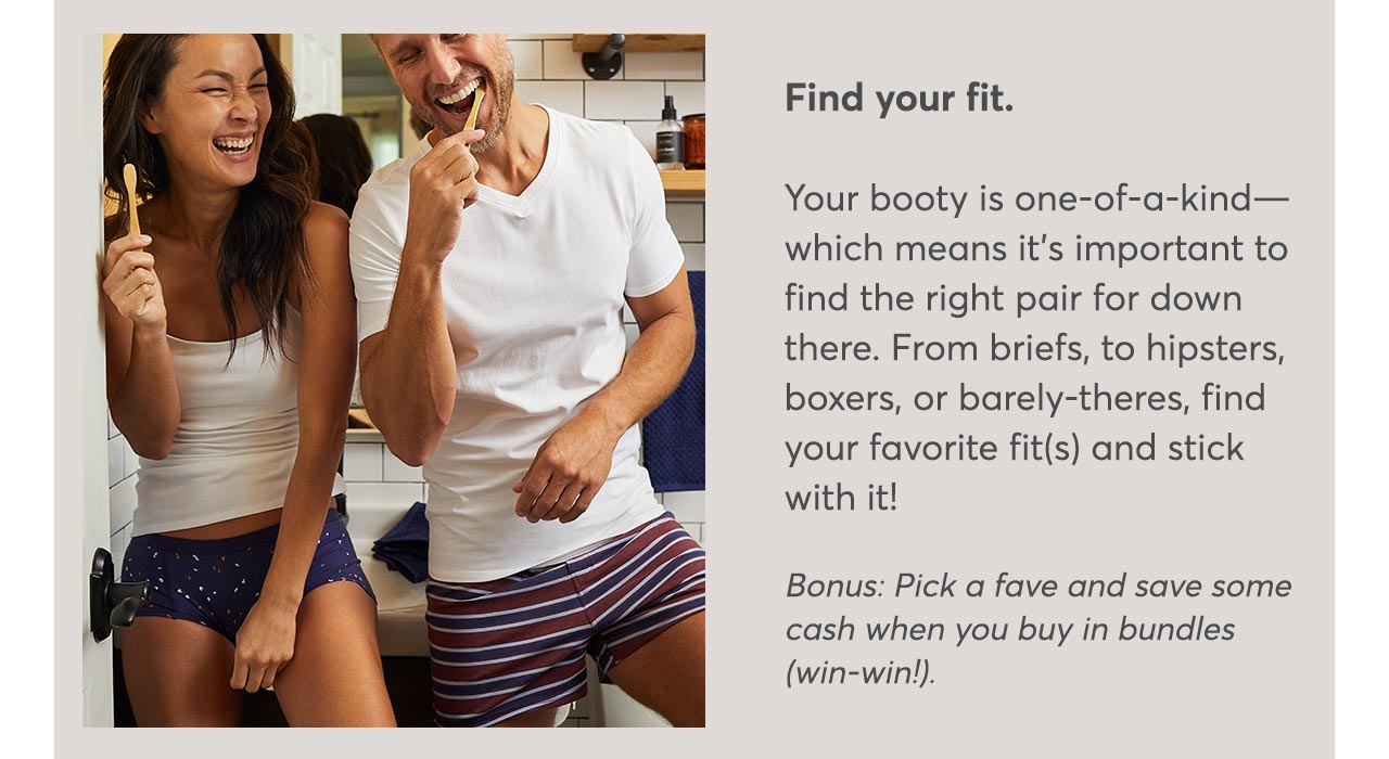 Find your fit.Your booty is one-of-a-kind— which means it’s important to find the right pair for down there. From briefs, to hipsters, boxers, or barely-theres, find your favorite fit(s) and stick with it!
